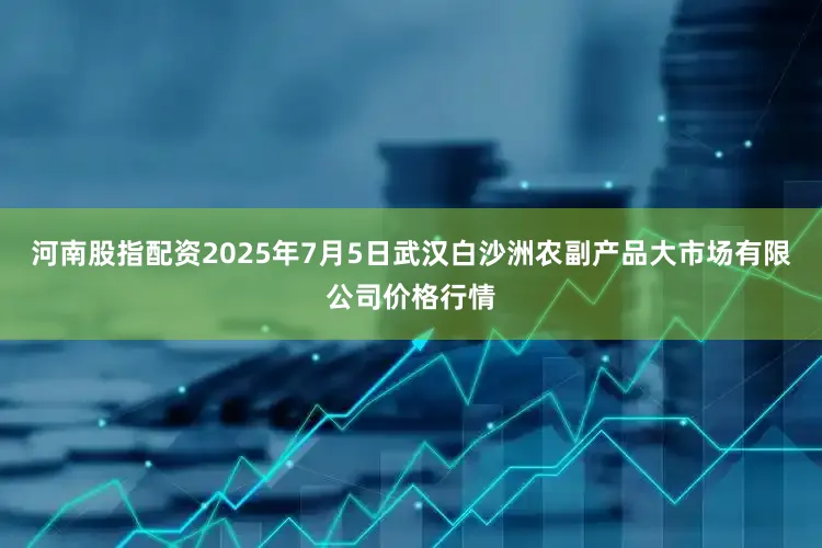 河南股指配资2025年7月5日武汉白沙洲农副产品大市场有限公司价格行情