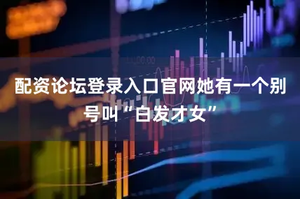 配资论坛登录入口官网她有一个别号叫“白发才女”