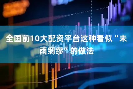 全国前10大配资平台这种看似“未雨绸缪”的做法