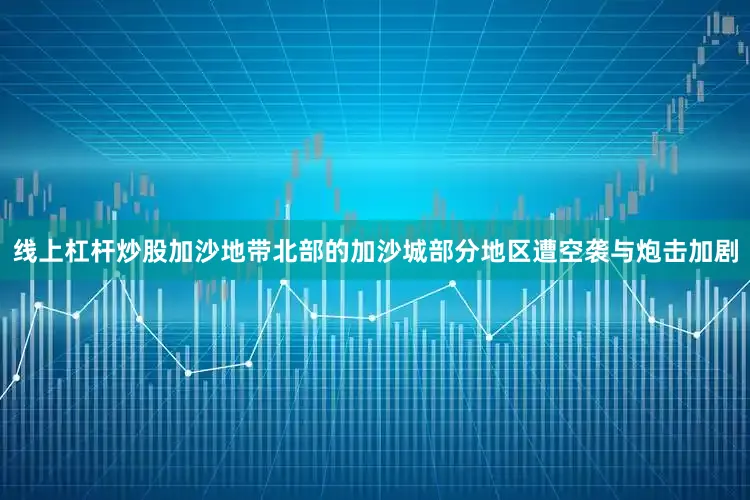 线上杠杆炒股加沙地带北部的加沙城部分地区遭空袭与炮击加剧