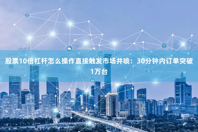 股票10倍杠杆怎么操作直接触发市场井喷：30分钟内订单突破1万台